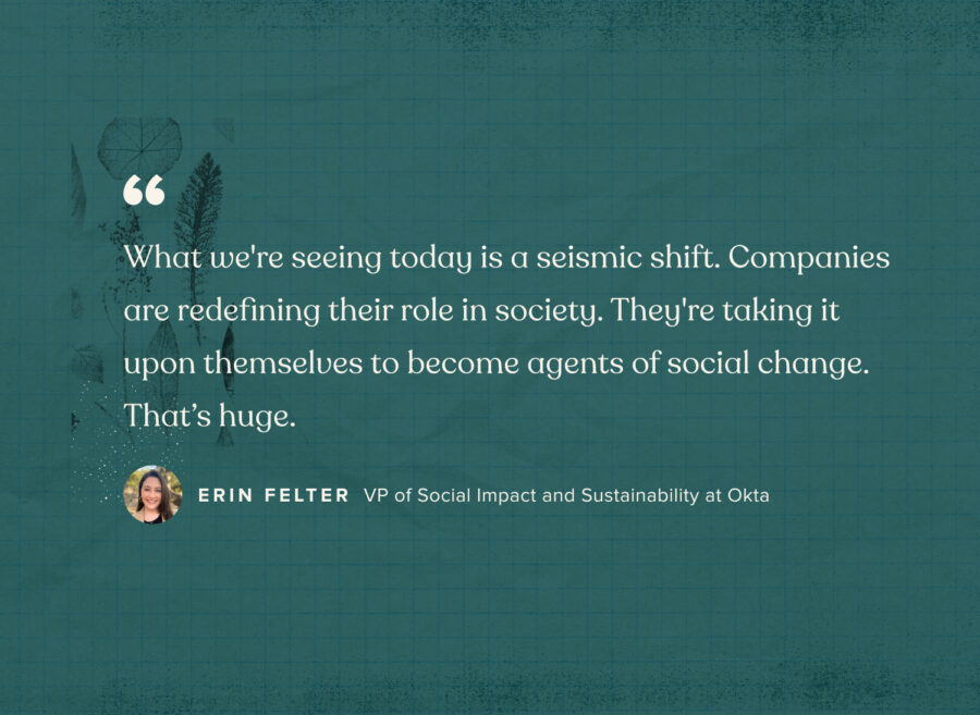 “What we're seeing today is a seismic shift. Companies are redefining their role in society. They're taking it upon themselves to become agents of social change. That’s huge.” - Erin Felter, VP of social impact and sustainability at Okta
