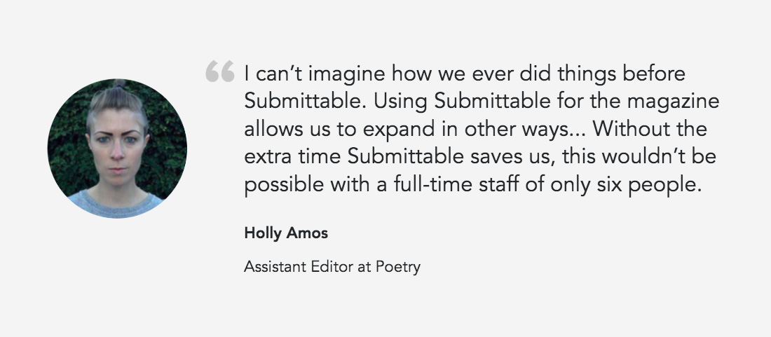 Quote from Holly Amos, Assistant Editor at Poetry: "I Can't imagine how we ever did things before Submittable. Using Submittable for the magazine allows us to expand in other ways... Without the extra time Submittable saves us, this wouldn't be possible for a full-time staff of only six people."