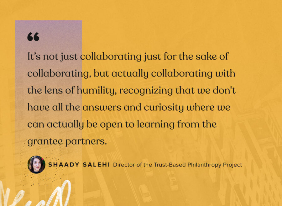 “It’s not just collaborating just for the sake of collaborating, but actually collaborating with the lens of humility, recognizing that we don't have all the answers and curiosity where we can actually be open to learning from the grantee partners.”  - Shaady Salehi, Director of the Trust-Based Philantrhopy Project